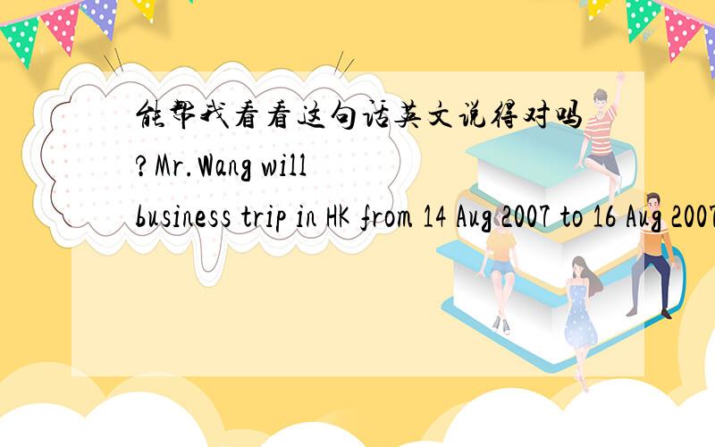 能帮我看看这句话英文说得对吗?Mr.Wang will business trip in HK from 14 Aug 2007 to 16 Aug 2007,So he will not attend the captioned meeting.