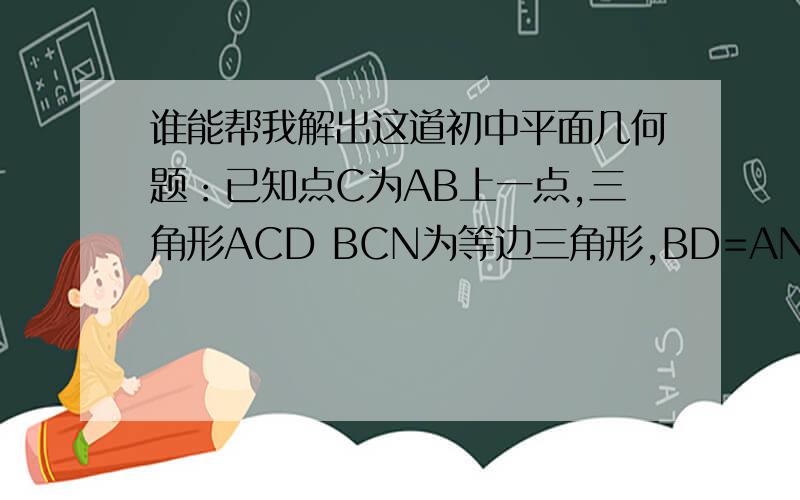 谁能帮我解出这道初中平面几何题：已知点C为AB上一点,三角形ACD BCN为等边三角形,BD=AN,BD交AN于点F,连结CF.求证：BF=CF+DF