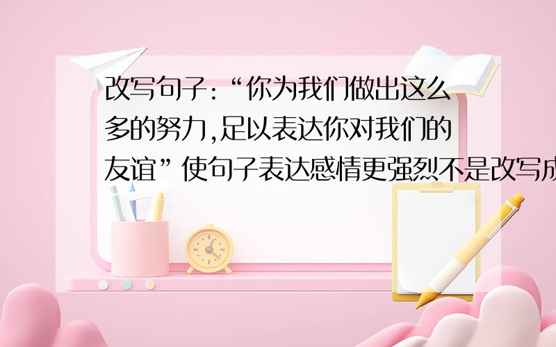 改写句子:“你为我们做出这么多的努力,足以表达你对我们的友谊”使句子表达感情更强烈不是改写成英文，而是中文改写句子