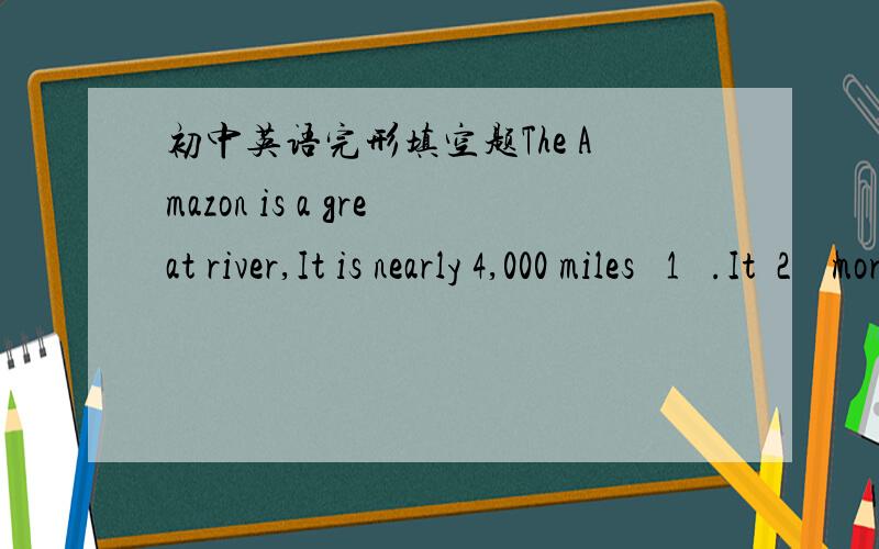 初中英语完形填空题The Amazon is a great river,It is nearly 4,000 miles   1   .It  2    more water than  3  riverin the world .At its mouth it is 220 miles   4   .Ocean-going ships can travel 1,000 miles up the Amazon,andsmaller steamers can