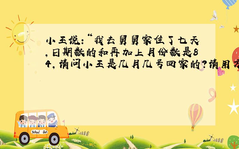 小王说：“我去舅舅家住了七天,日期数的和再加上月份数是84,请问小王是几月几号回家的?请用方程解答,说明过程与做法.谢谢!