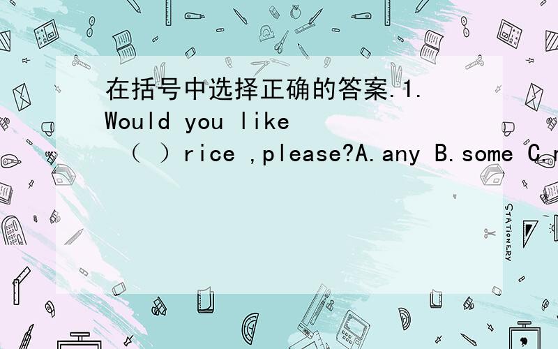 在括号中选择正确的答案.1.Would you like （ ）rice ,please?A.any B.some C.many D.a2.Some of them like( )books.A.looking at B.watching C.reading D.seeing3.当别人跟你说：May I borrow your dictionary?你回答说：（ ）A.Ok,here yo