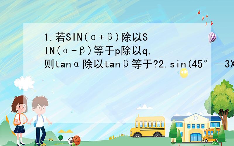 1.若SIN(α+β)除以SIN(α-β)等于p除以q,则tanα除以tanβ等于?2.sin(45°—3X)cos(60°—3X)—cos（30°+3X）sin（45°+3X）