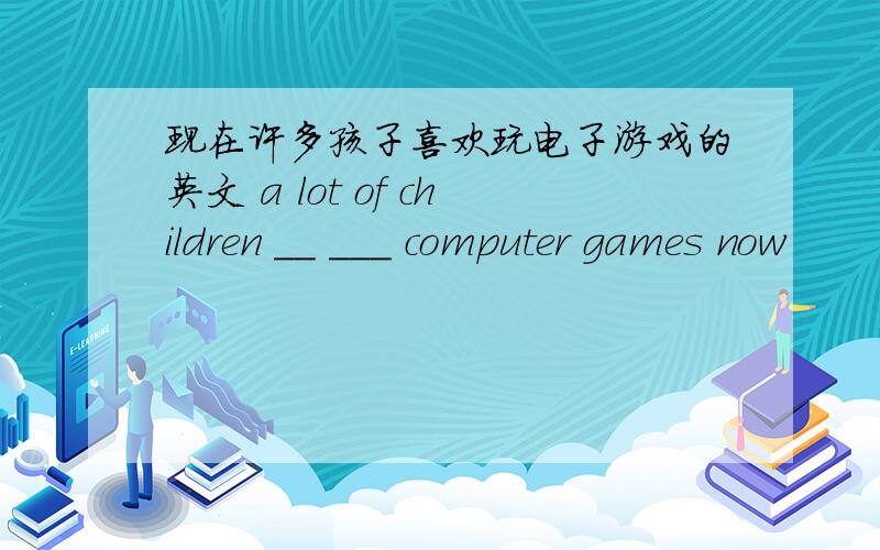 现在许多孩子喜欢玩电子游戏的英文 a lot of children __ ___ computer games now