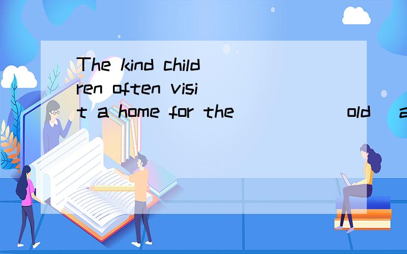 The kind children often visit a home for the_____(old) and they are very happy.