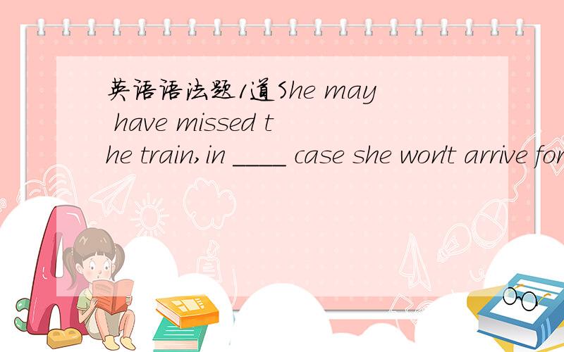 英语语法题1道She may have missed the train,in ____ case she won't arrive for another hour.a whoseb whichc thatd what选什么?为什么?