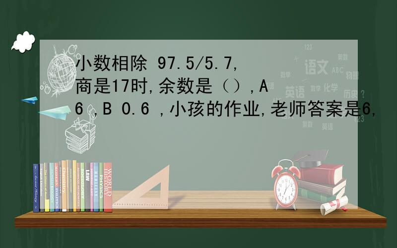 小数相除 97.5/5.7,商是17时,余数是（）,A 6 ,B 0.6 ,小孩的作业,老师答案是6,