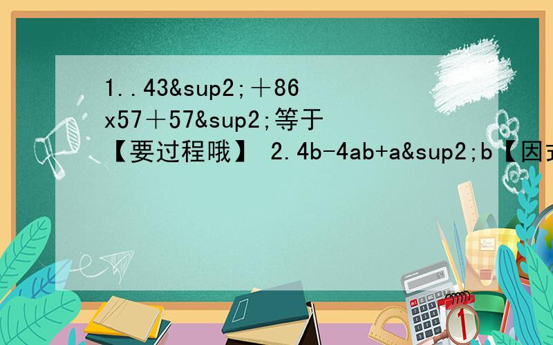 1..43²＋86x57＋57²等于【要过程哦】 2.4b-4ab+a²b【因式分解】3.已知x²-3x+1＝0,求x²+x的平方分之一.