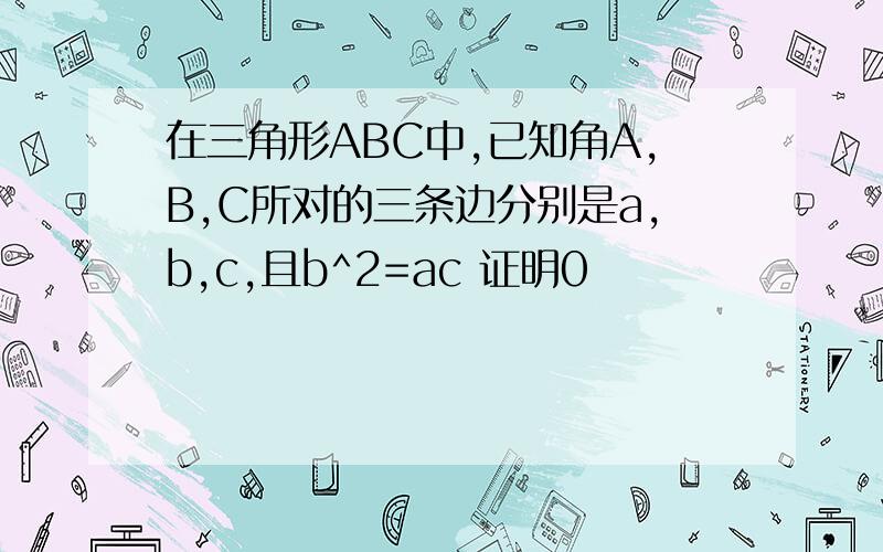 在三角形ABC中,已知角A,B,C所对的三条边分别是a,b,c,且b^2=ac 证明0