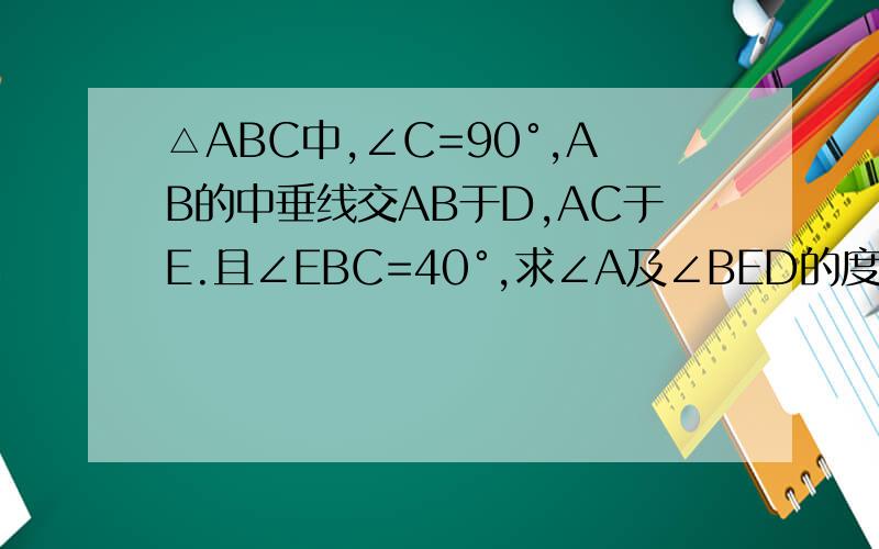 △ABC中,∠C=90°,AB的中垂线交AB于D,AC于E.且∠EBC=40°,求∠A及∠BED的度数.1.△ABC中,∠C=90°,AB的中垂线交AB于D,AC于E.且∠EBC=40°,求∠A及∠BED的度数