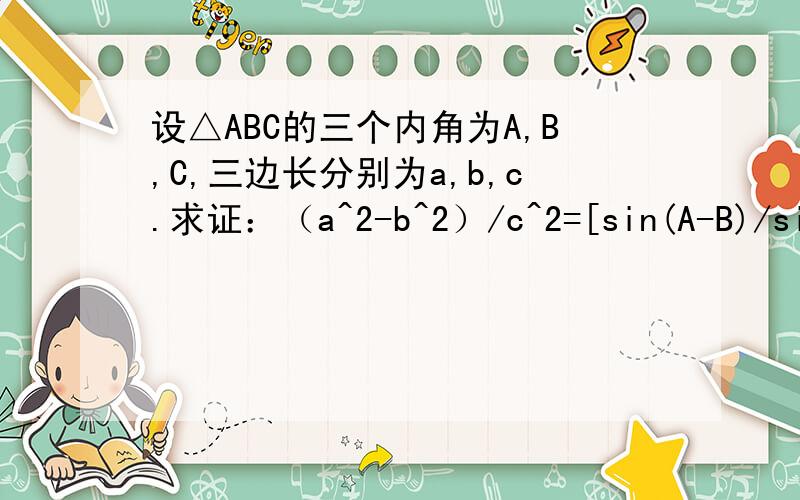 设△ABC的三个内角为A,B,C,三边长分别为a,b,c.求证：（a^2-b^2）/c^2=[sin(A-B)/sinC]