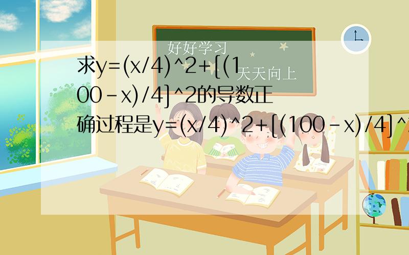 求y=(x/4)^2+[(100-x)/4]^2的导数正确过程是y=(x/4)^2+[(100-x)/4]^2=（2x^2-200x+10000)/16 y'=(4x-200)/16=0 x=50我想问的是为什么不能这么算y'=[(x/4)^2]'+{[(100-x)/4]^2}'=x/2+(100-x)/2=0 这样算x就无解了,这种算法哪里错