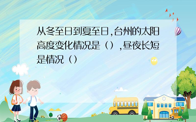 从冬至日到夏至日,台州的太阳高度变化情况是（）,昼夜长短是情况（）