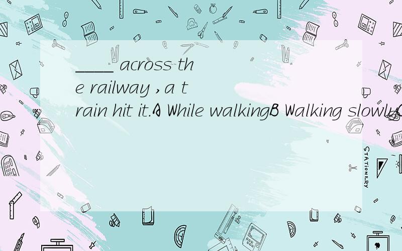 ____ across the railway ,a train hit it.A While walkingB Walking slowlyC As it was walkingD While the sheep was walking