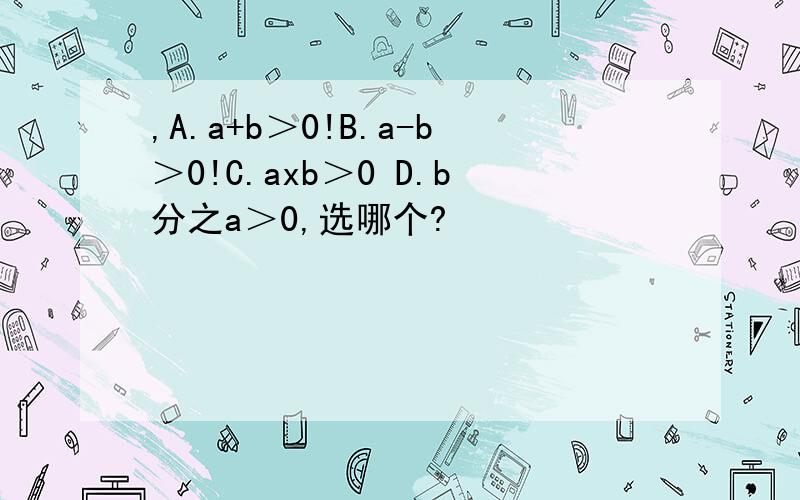 ,A.a+b＞0!B.a-b＞0!C.axb＞0 D.b分之a＞0,选哪个?