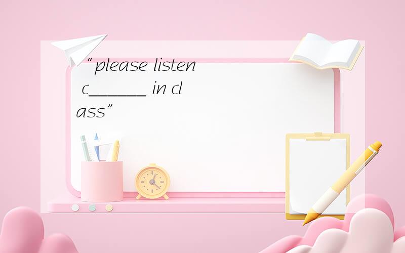 “please listen c______ in class”