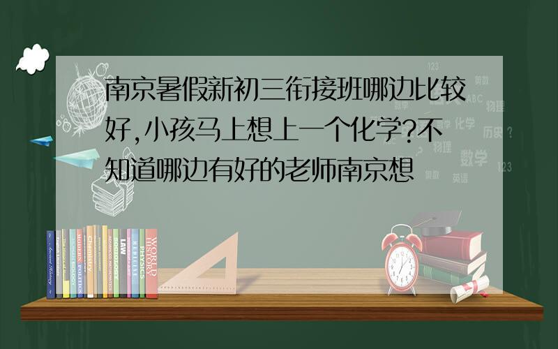 南京暑假新初三衔接班哪边比较好,小孩马上想上一个化学?不知道哪边有好的老师南京想