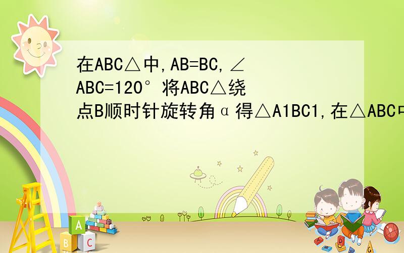 在ABC△中,AB=BC,∠ABC=120°将ABC△绕点B顺时针旋转角α得△A1BC1,在△ABC中,AB=BC,∠ABC=120°,将△ABC绕点B顺时针旋转角α（α为锐角）得到△A1BC1,A1B交AC与点E,A1C1分别交AC,BC于D,F两点,（1）如图①,观察