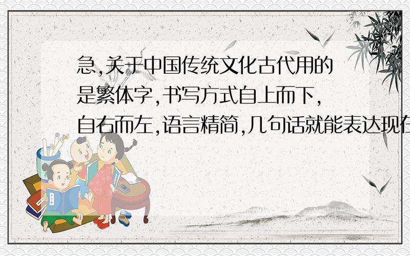 急,关于中国传统文化古代用的是繁体字,书写方式自上而下,自右而左,语言精简,几句话就能表达现在两至三行语句.如果说是不容易普及,那么为什么在古代就能够得到普及?现在简体字缺一欠