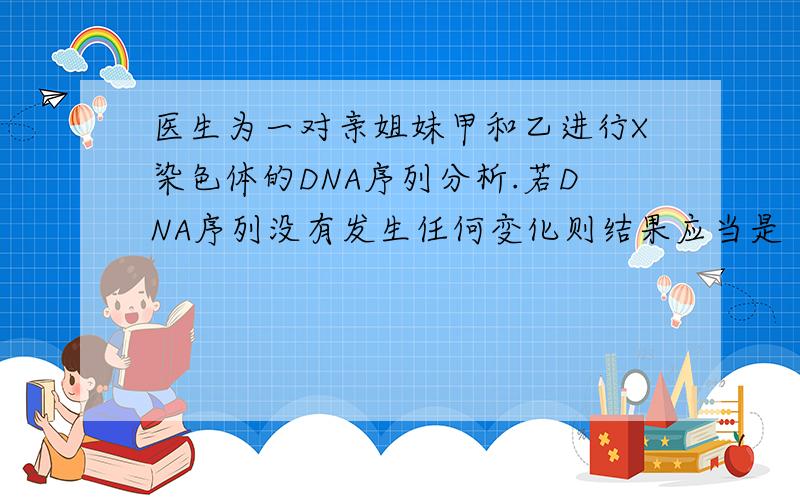 医生为一对亲姐妹甲和乙进行X染色体的DNA序列分析.若DNA序列没有发生任何变化则结果应当是（ ）A.甲的两条X染色体彼此相同.乙的两条X染色体彼此相同的概率为1B.甲来自母亲的一条X染色体