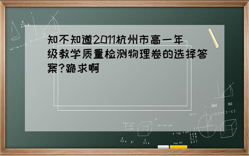 知不知道2011杭州市高一年级教学质量检测物理卷的选择答案?跪求啊
