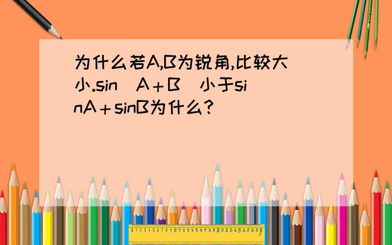 为什么若A,B为锐角,比较大小.sin（A＋B）小于sinA＋sinB为什么?