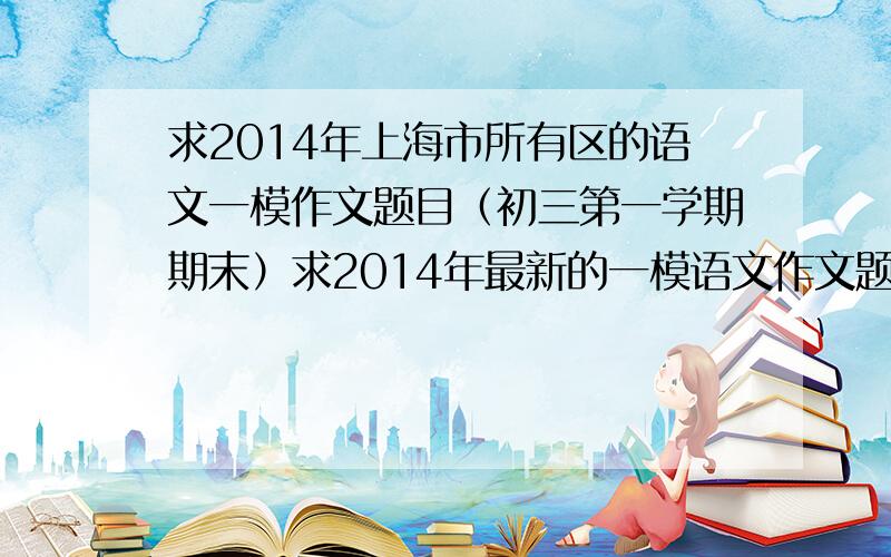 求2014年上海市所有区的语文一模作文题目（初三第一学期期末）求2014年最新的一模语文作文题目,要全的!不全也没关系，知道的都说出来~