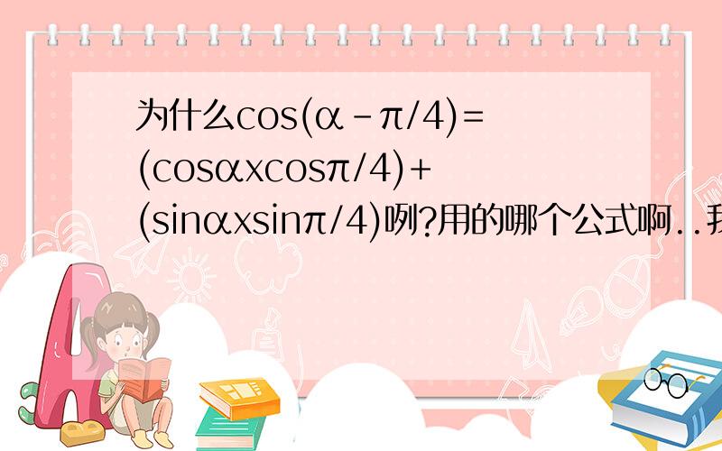 为什么cos(α-π/4)=(cosαxcosπ/4)+(sinαxsinπ/4)咧?用的哪个公式啊..我怎么没见过的说.