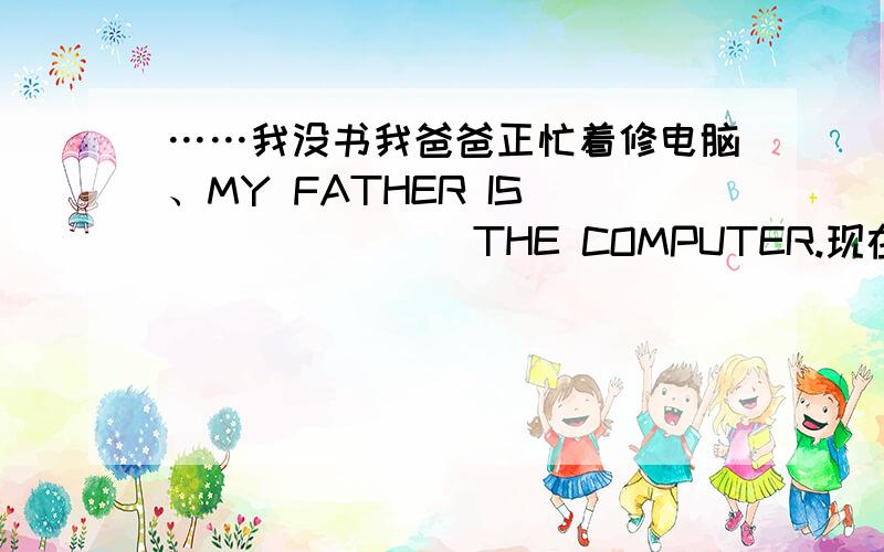 ……我没书我爸爸正忙着修电脑、MY FATHER IS____ ____THE COMPUTER.现在我很少有时间看电影.THESE DAYS I ____ ____ HAVE TIME ____THE MOVIES