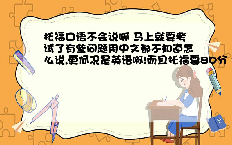 托福口语不会说啊 马上就要考试了有些问题用中文都不知道怎么说,更何况是英语啊!而且托福要80分 捉急 有什么快速提高口语的办法么?没几天就要考了!