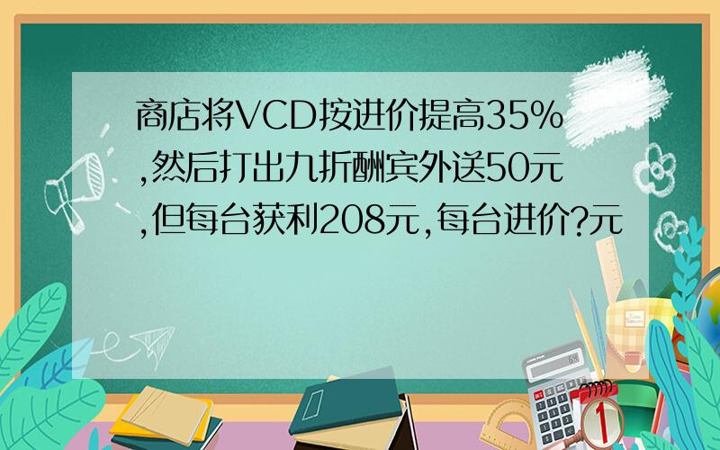 商店将VCD按进价提高35%,然后打出九折酬宾外送50元,但每台获利208元,每台进价?元