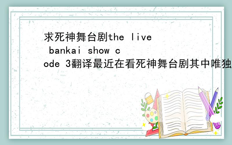 求死神舞台剧the live bankai show code 3翻译最近在看死神舞台剧其中唯独the live bankai show code 3（正剧）没有翻译看哪位亲能提供翻译（也就是字幕）小女子必有重谢看大家的反应估计我这个问题