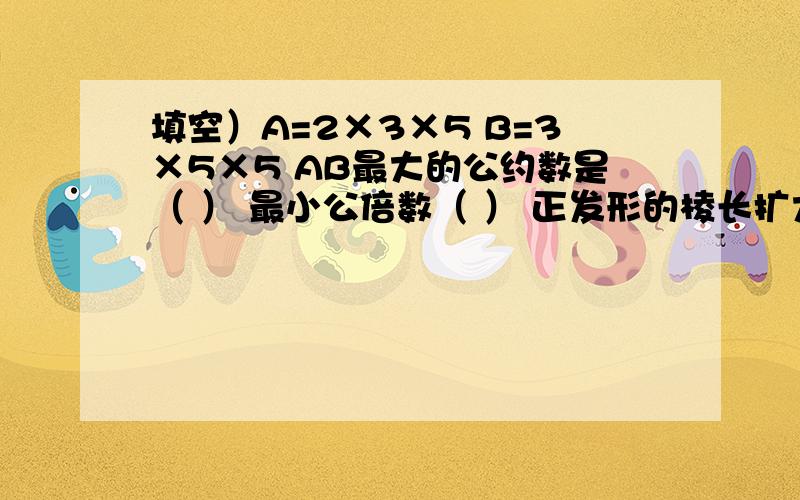 填空）A=2×3×5 B=3×5×5 AB最大的公约数是（ ） 最小公倍数（ ） 正发形的棱长扩大3倍,它的表面积扩大（ ）倍,它的体积扩大（ ）倍4/9与5/11比较,（ ）的分数单位大,（ ）的分数值大.两个数的