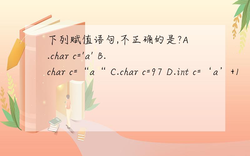 下列赋值语句,不正确的是?A.char c='a' B.char c=“a“ C.char c=97 D.int c=‘a’+1