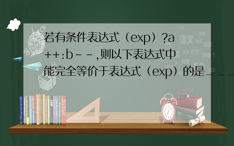 若有条件表达式（exp）?a++:b--,则以下表达式中能完全等价于表达式（exp）的是_____.A) (exp==0)B) (exp!=0)C) (exp==1)D) (exp!=1)知道如果exp是1就a++不是就b--但是我不知道等价abcd的意思