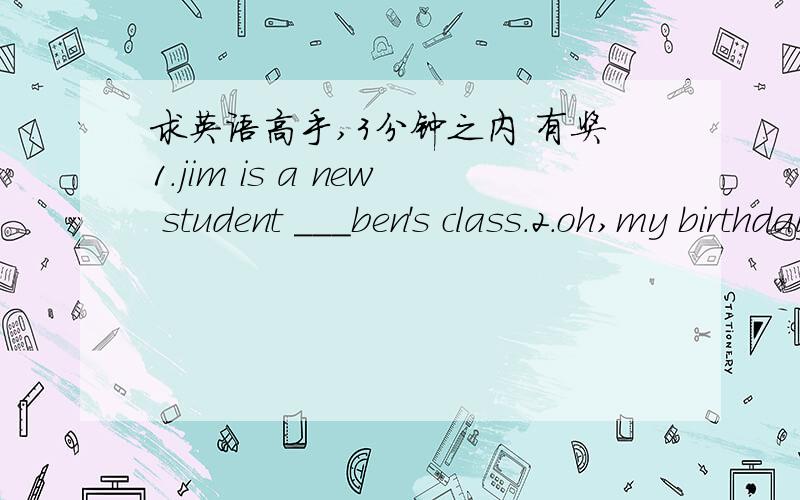 求英语高手,3分钟之内 有奖1.jim is a new student ___ben's class.2.oh,my birthday ____soon.3.when's your birthday?my birthday's ___the 6th of august.4.can you sing the song '_____'?5.____is lily?she is at home.