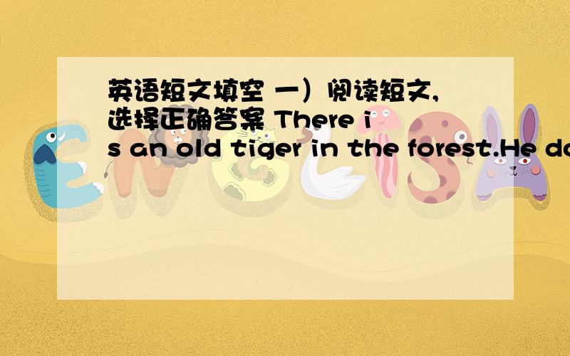 英语短文填空 一）阅读短文,选择正确答案 There is an old tiger in the forest.He doesn’t want to lo.I am afraid of him.” “What?” cries the old tiger.“Take me to that tiger.I will talk to him.” The monkey and the tiger get t