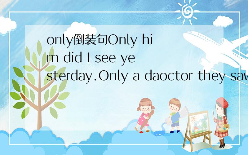 only倒装句Only him did I see yesterday.Only a daoctor they saw working,when they arrived the hospital.only后面都接的是宾语,为什么第一个是倒装而第二个不倒装?求详解