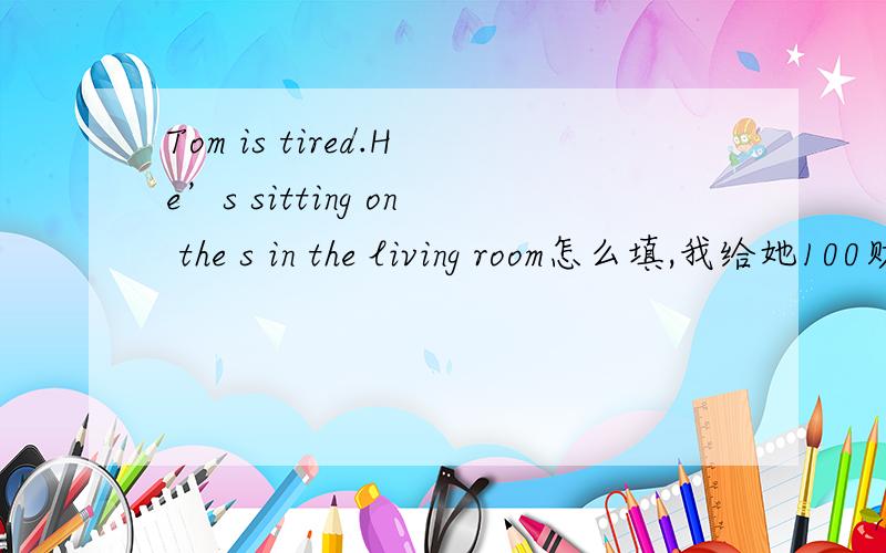 Tom is tired.He’s sitting on the s in the living room怎么填,我给她100财富值,求求