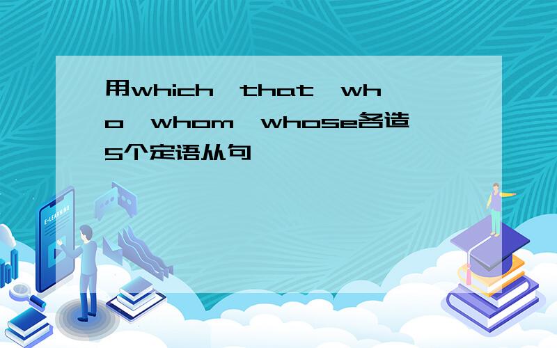 用which,that,who,whom,whose各造5个定语从句