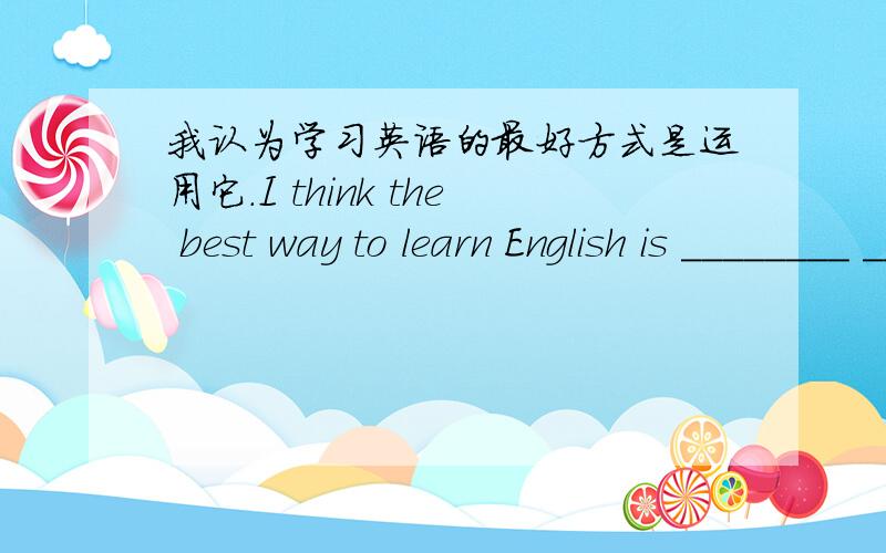 我认为学习英语的最好方式是运用它.I think the best way to learn English is ________ _________ ___________.