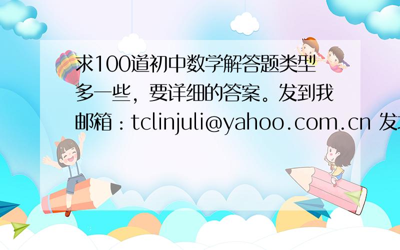 求100道初中数学解答题类型多一些，要详细的答案。发到我邮箱：tclinjuli@yahoo.com.cn 发地址也行。