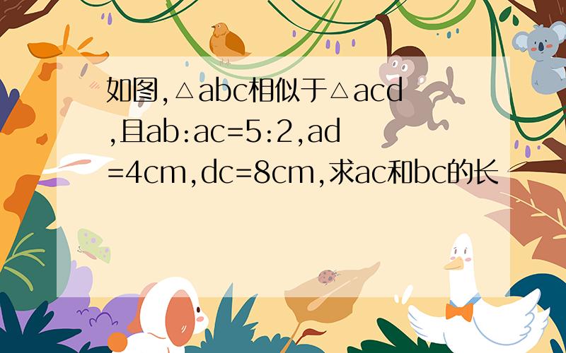 如图,△abc相似于△acd,且ab:ac=5:2,ad=4cm,dc=8cm,求ac和bc的长