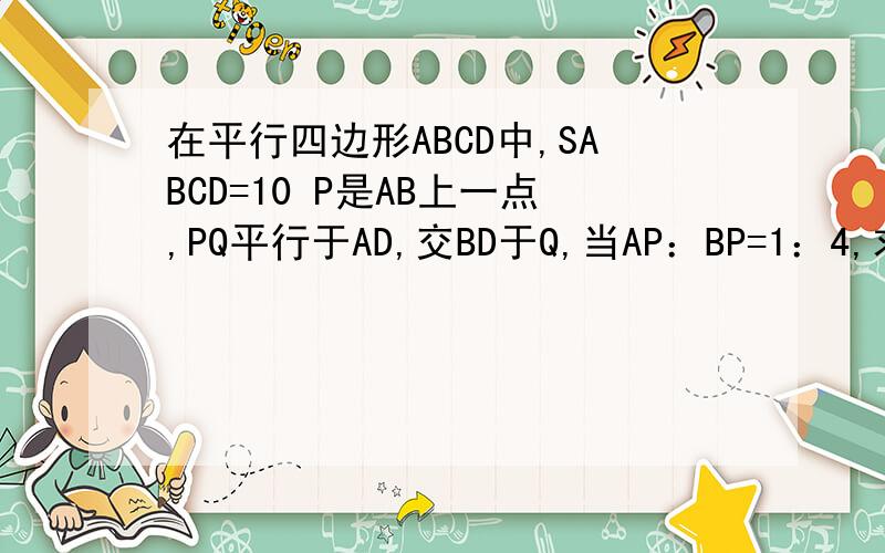 在平行四边形ABCD中,SABCD=10 P是AB上一点,PQ平行于AD,交BD于Q,当AP：BP=1：4,求S四边形QPBC