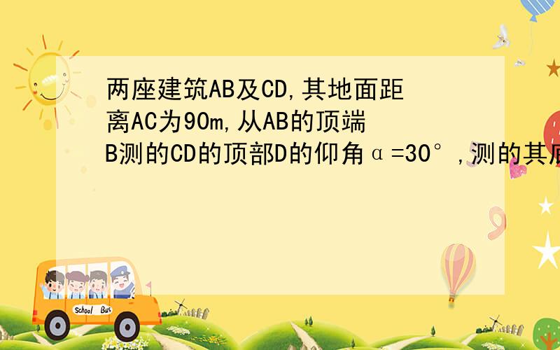 两座建筑AB及CD,其地面距离AC为90m,从AB的顶端B测的CD的顶部D的仰角α=30°,测的其底部C的俯角α=60°,求两座建筑物AB及CD的高（结果保留根号）题目打错叻,是 两座建筑AB及CD,其地面距离AC为90m,从A