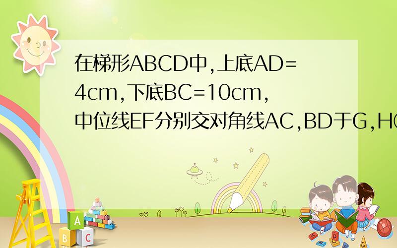 在梯形ABCD中,上底AD=4cm,下底BC=10cm,中位线EF分别交对角线AC,BD于G,H①求证EG=FH②求GH的长
