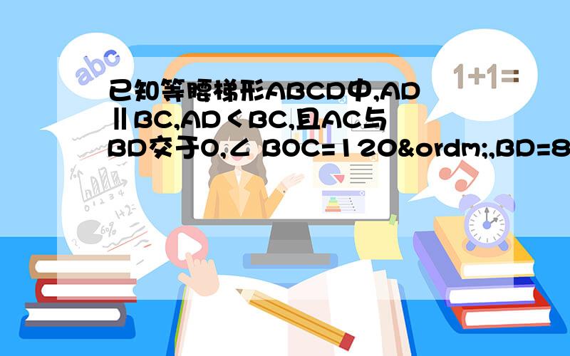 已知等腰梯形ABCD中,AD‖BC,AD＜BC,且AC与BD交于O,∠ BOC=120º,BD=8cm,则AD+BC=_____,梯形的面积为_____cm².可不可以用我们初二学过的知识来解答啊.....有点晕