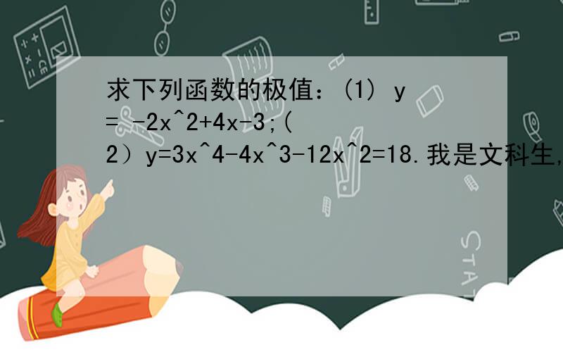 求下列函数的极值：(1) y= -2x^2+4x-3;(2）y=3x^4-4x^3-12x^2=18.我是文科生,不太懂函数,所以我想求这两道题的解题思路,解题思路能越详细越好.修改（2）y=3x^4-4x^3-12x^2+18