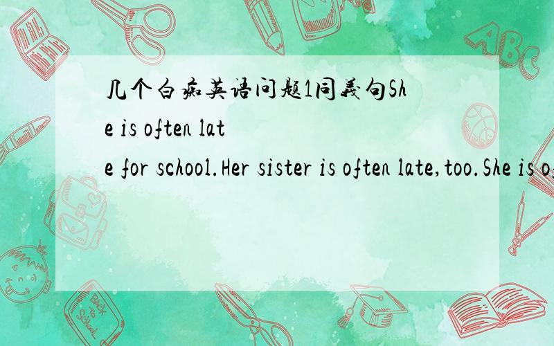 几个白痴英语问题1同义句She is often late for school.Her sister is often late,too.She is often late for school,and ____ ____ her sister.2He suggested that I ____ ____ (去) there at once.