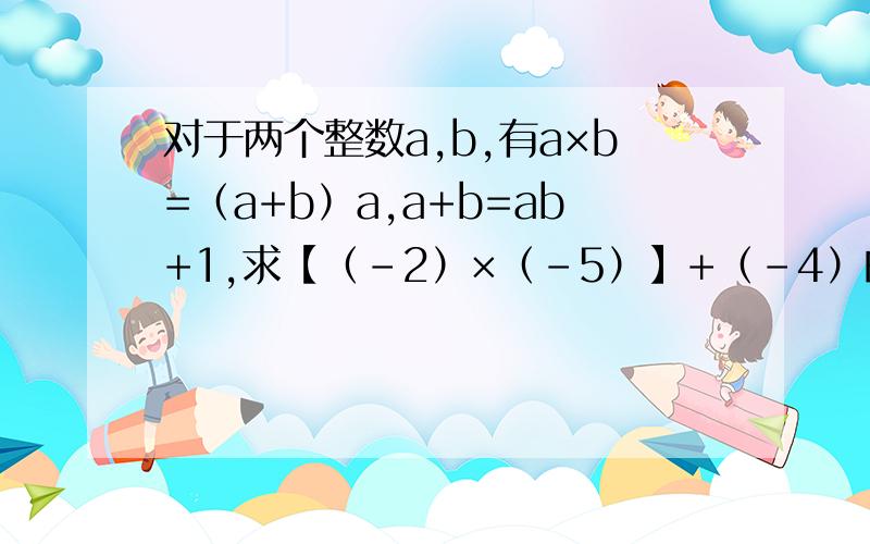 对于两个整数a,b,有a×b=（a+b）a,a+b=ab+1,求【（-2）×（-5）】+（-4）的值